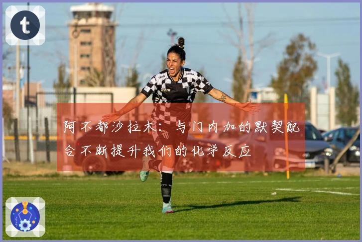 阿不都沙拉木：与门内加的默契配合不断提升我们的化学反应
