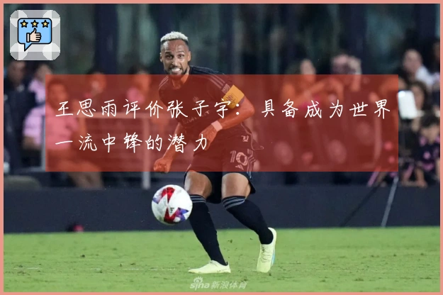 王思雨评价张子宇：具备成为世界一流中锋的潜力