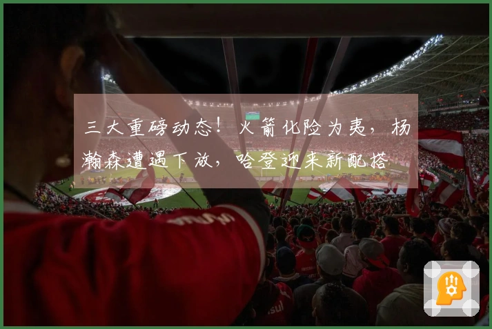 三大重磅动态！火箭化险为夷，杨瀚森遭遇下放，哈登迎来新配搭