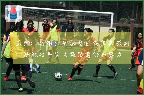 瓜帅：对维拉的翻盘让我印象深刻；欧冠对手实力强劲需倍加努力