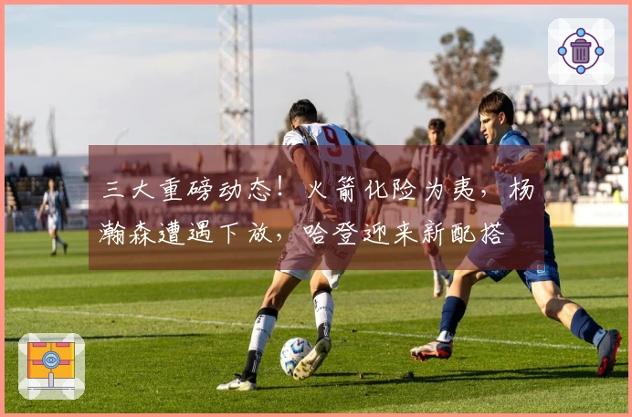 三大重磅动态！火箭化险为夷，杨瀚森遭遇下放，哈登迎来新配搭