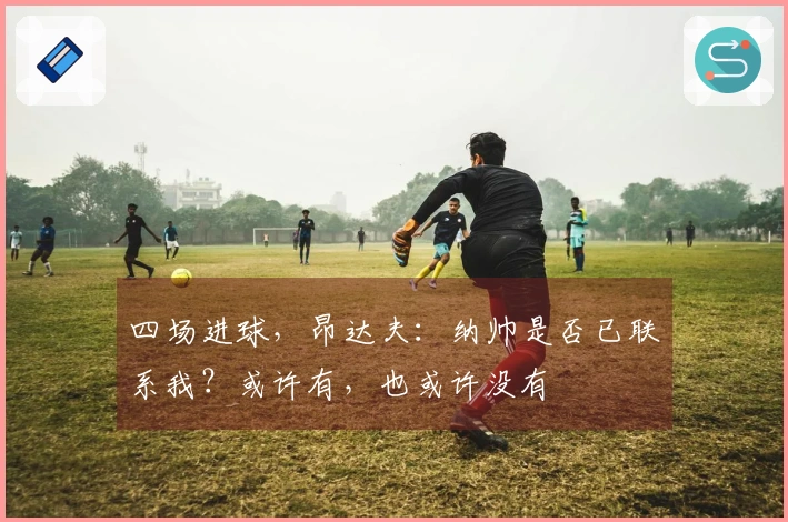 四场进球，昂达夫：纳帅是否已联系我？或许有，也或许没有