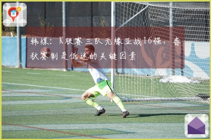 韩媒：K联赛三队无缘亚战16强，春秋赛制是低迷的关键因素