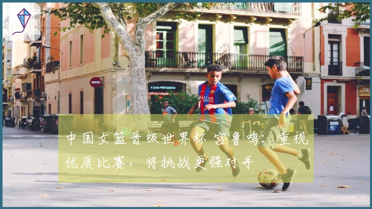 中国女篮晋级世界杯 宫鲁鸣：重视优质比赛，将挑战更强对手