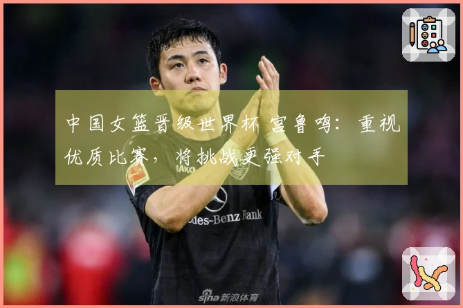 中国女篮晋级世界杯 宫鲁鸣：重视优质比赛，将挑战更强对手