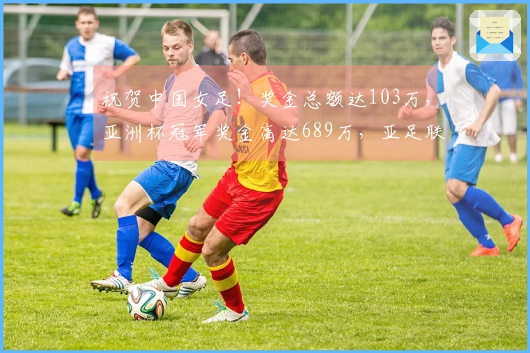 祝贺中国女足！奖金总额达103万，亚洲杯冠军奖金高达689万，亚足联引发争议