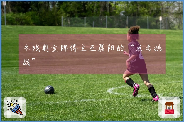 冬残奥金牌得主王晨阳的“点名挑战”